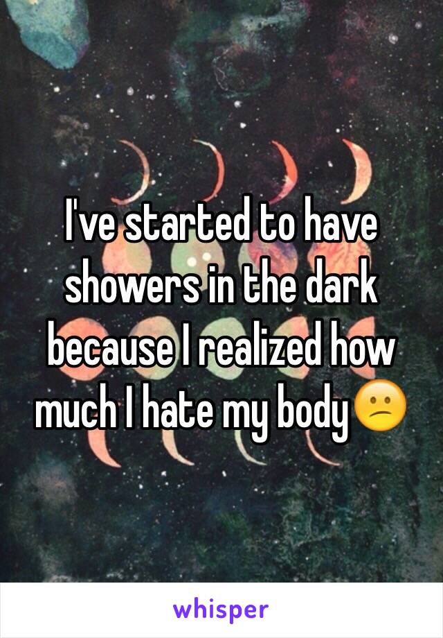 I've started to have showers in the dark because I realized how much I hate my body😕