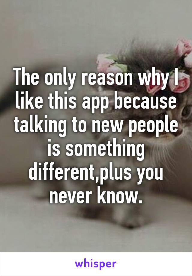 The only reason why I like this app because talking to new people is something different,plus you never know.