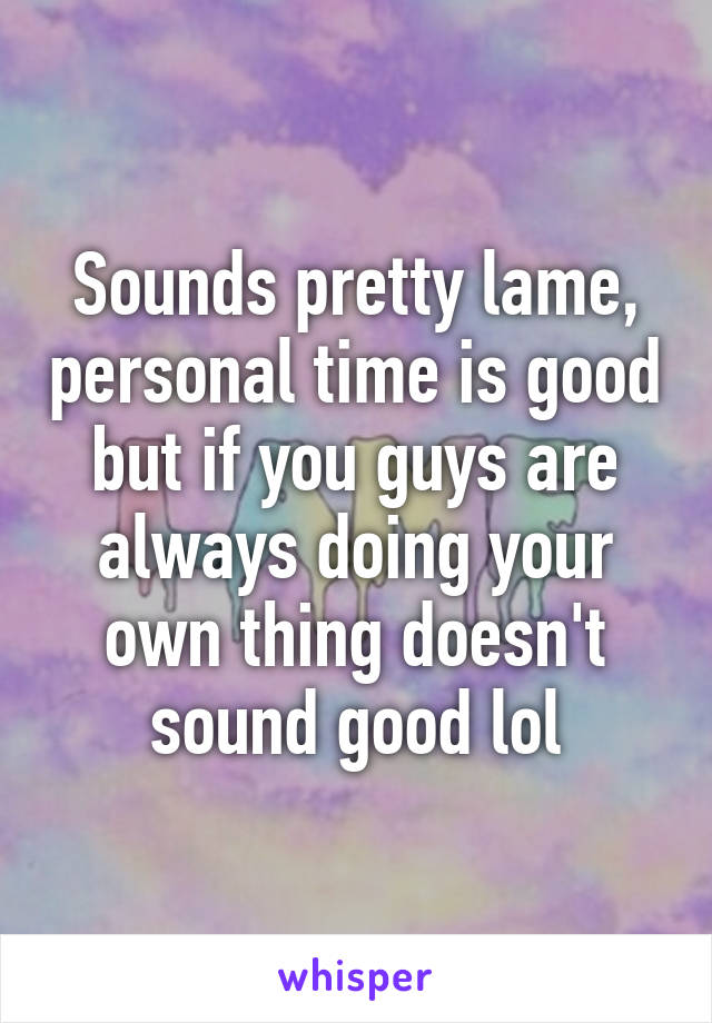 Sounds pretty lame, personal time is good but if you guys are always doing your own thing doesn't sound good lol