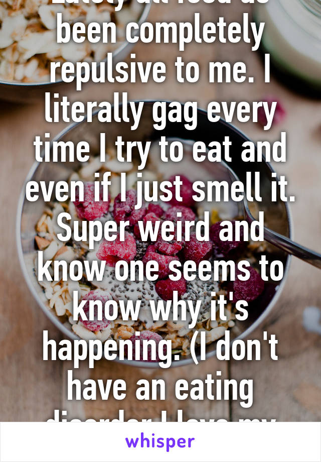 Lately all food as been completely repulsive to me. I literally gag every time I try to eat and even if I just smell it. Super weird and know one seems to know why it's happening. (I don't have an eating disorder I love my body and I love food) 