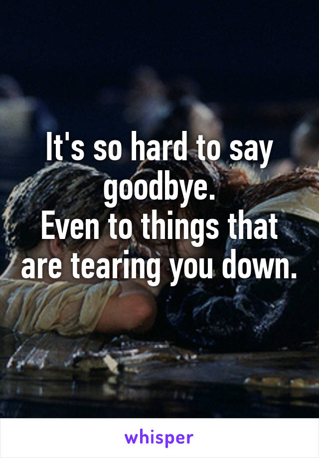 It's so hard to say goodbye.
Even to things that are tearing you down. 