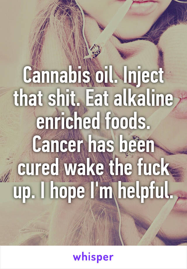 Cannabis oil. Inject that shit. Eat alkaline enriched foods. Cancer has been cured wake the fuck up. I hope I'm helpful.