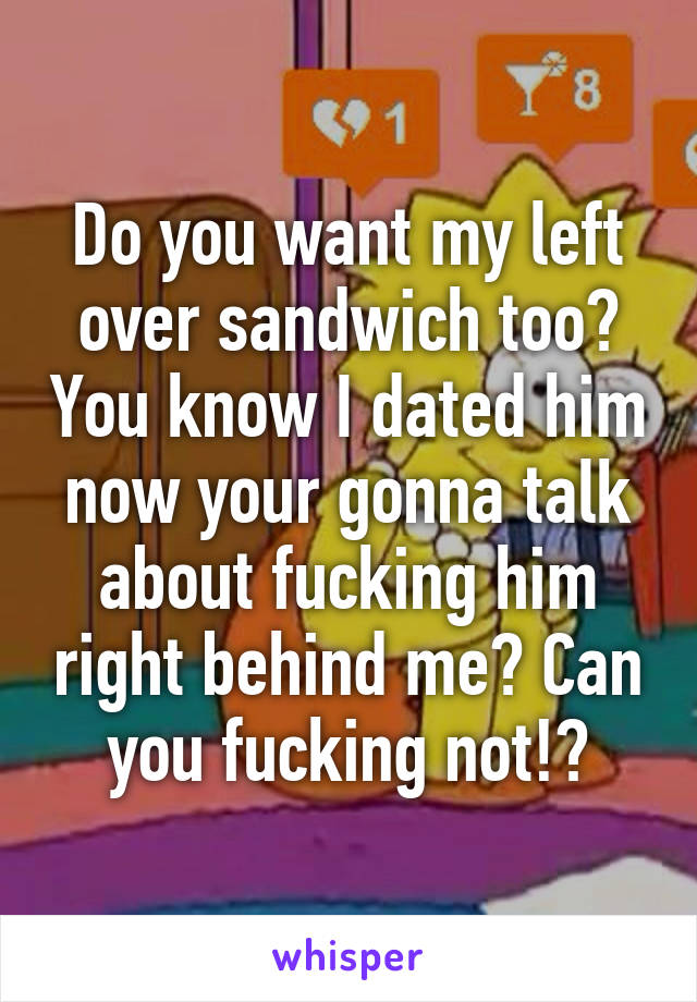 Do you want my left over sandwich too? You know I dated him now your gonna talk about fucking him right behind me? Can you fucking not!?