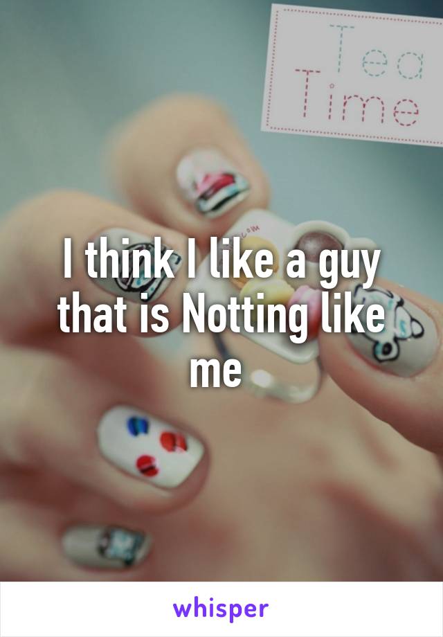 I think I like a guy that is Notting like me 