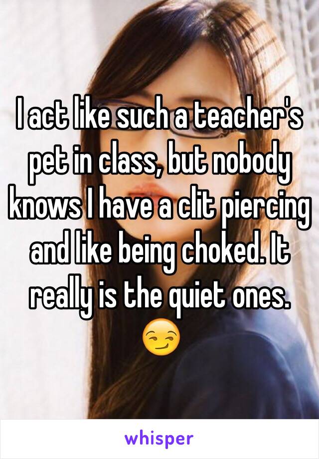 I act like such a teacher's pet in class, but nobody knows I have a clit piercing and like being choked. It really is the quiet ones. 😏