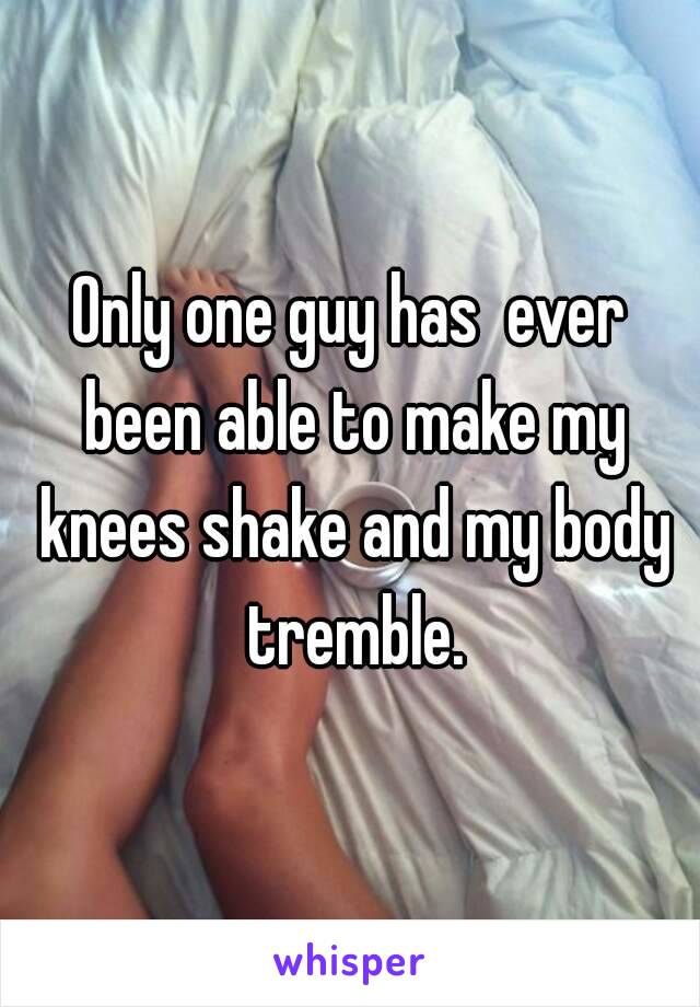 Only one guy has  ever been able to make my knees shake and my body tremble.