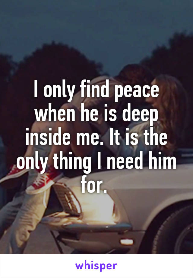 I only find peace when he is deep inside me. It is the only thing I need him for. 