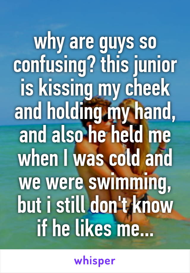 why are guys so confusing? this junior is kissing my cheek and holding my hand, and also he held me when I was cold and we were swimming, but i still don't know if he likes me...