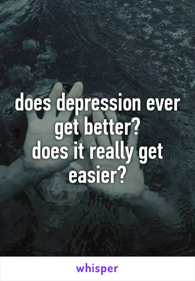 does depression ever get better?
does it really get easier?