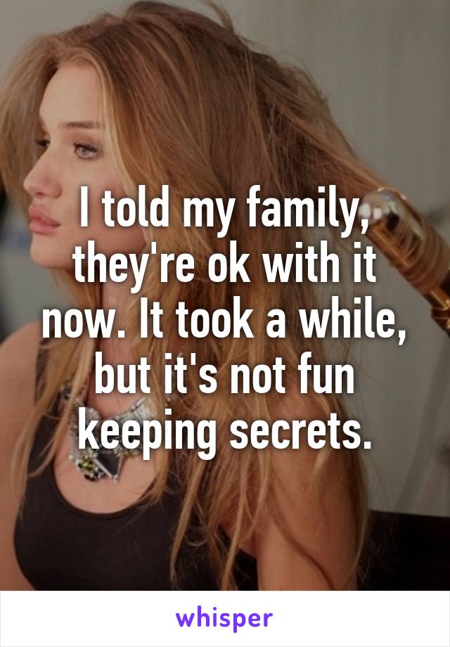 I told my family, they're ok with it now. It took a while, but it's not fun keeping secrets.