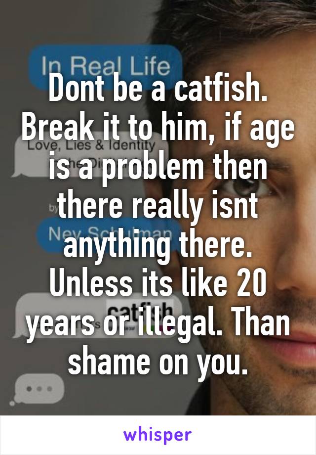 Dont be a catfish. Break it to him, if age is a problem then there really isnt anything there. Unless its like 20 years or illegal. Than shame on you.