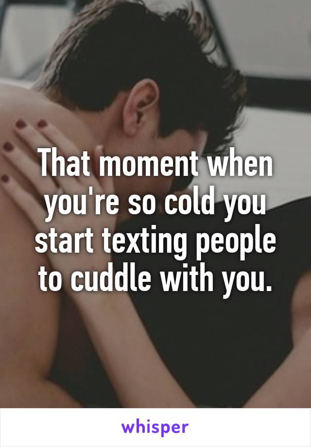 That moment when you're so cold you start texting people to cuddle with you.