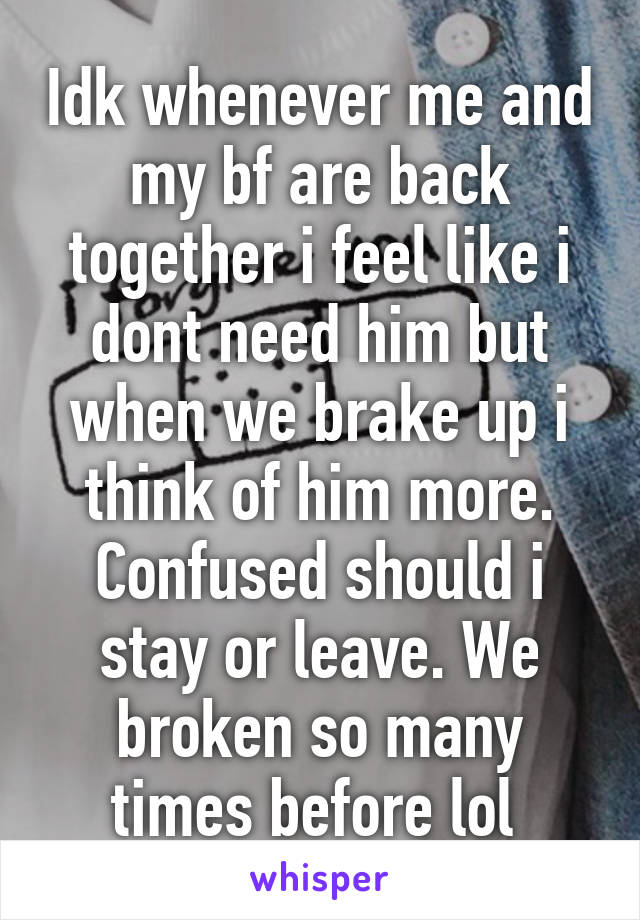 Idk whenever me and my bf are back together i feel like i dont need him but when we brake up i think of him more. Confused should i stay or leave. We broken so many times before lol 