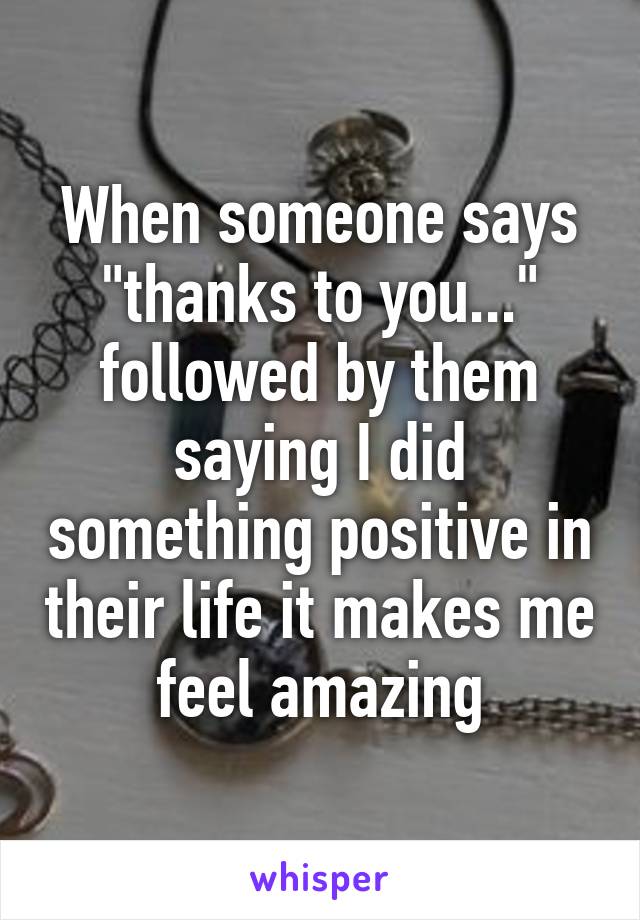 When someone says "thanks to you..." followed by them saying I did something positive in their life it makes me feel amazing