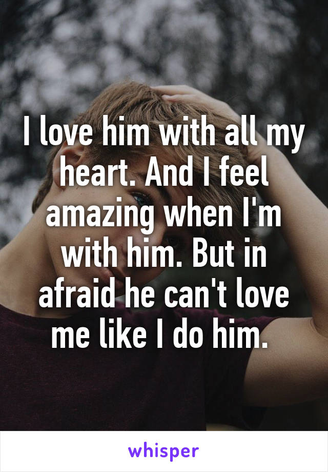 I love him with all my heart. And I feel amazing when I'm with him. But in afraid he can't love me like I do him. 