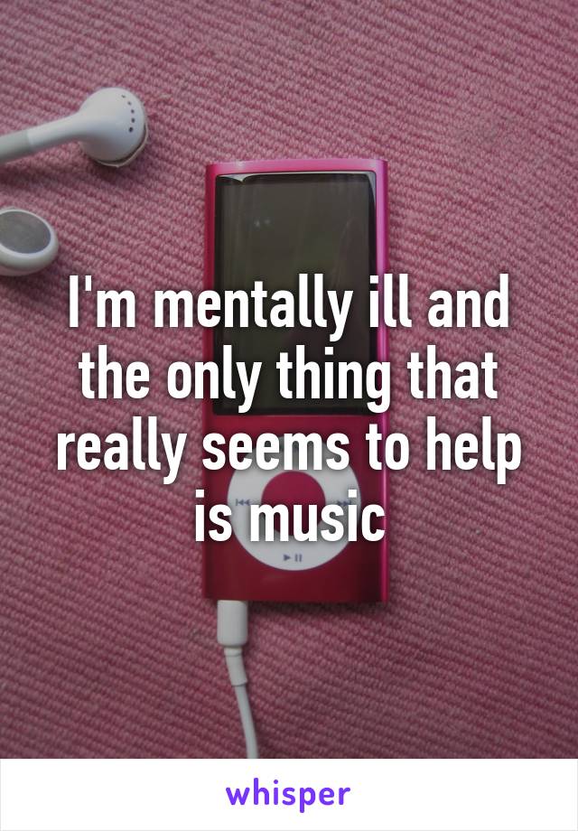 I'm mentally ill and the only thing that really seems to help is music