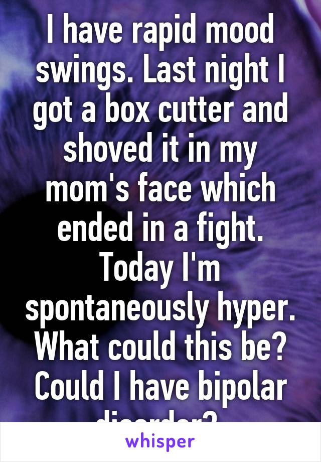 I have rapid mood swings. Last night I got a box cutter and shoved it in my mom's face which ended in a fight. Today I'm spontaneously hyper. What could this be? Could I have bipolar disorder? 