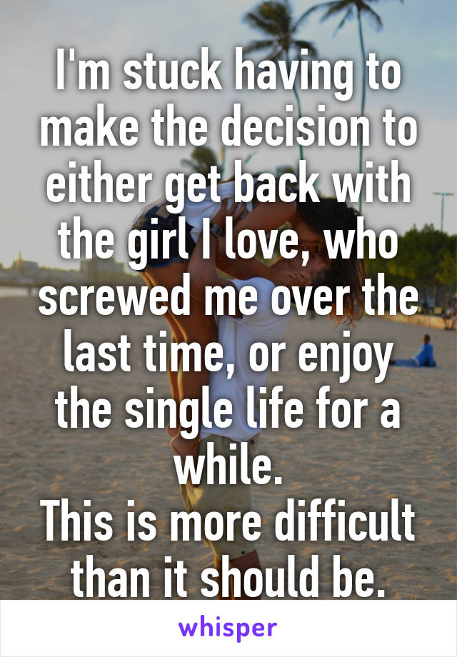 I'm stuck having to make the decision to either get back with the girl I love, who screwed me over the last time, or enjoy the single life for a while.
This is more difficult than it should be.