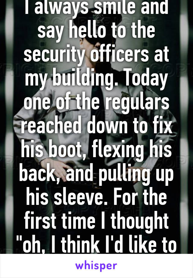 I always smile and say hello to the security officers at my building. Today one of the regulars reached down to fix his boot, flexing his back, and pulling up his sleeve. For the first time I thought "oh, I think I'd like to see him naked."