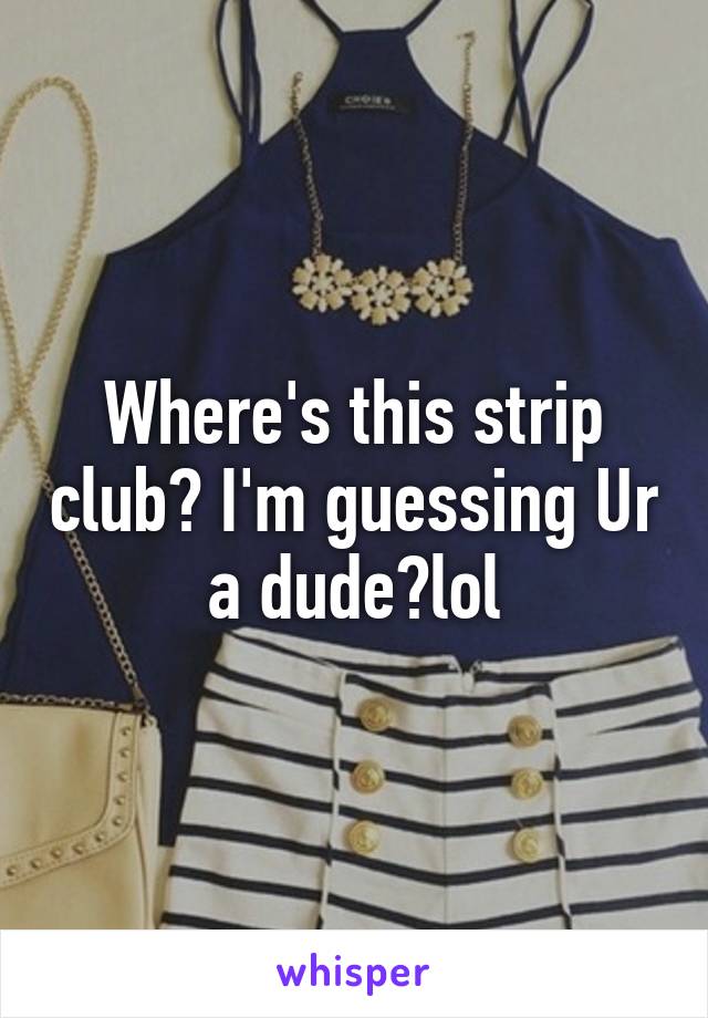 Where's this strip club? I'm guessing Ur a dude?lol