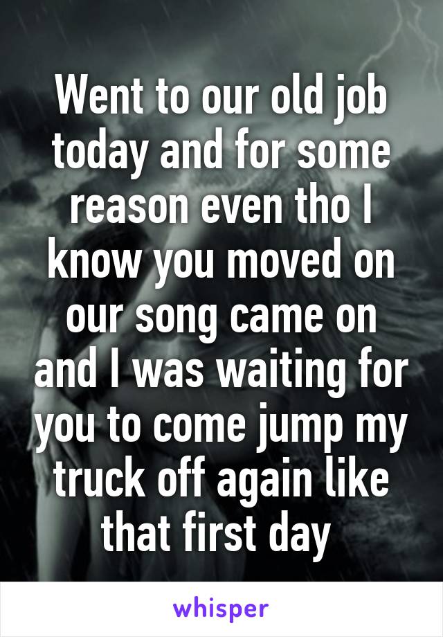 Went to our old job today and for some reason even tho I know you moved on our song came on and I was waiting for you to come jump my truck off again like that first day 