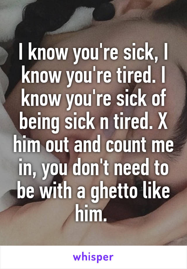 I know you're sick, I know you're tired. I know you're sick of being sick n tired. X him out and count me in, you don't need to be with a ghetto like him. 