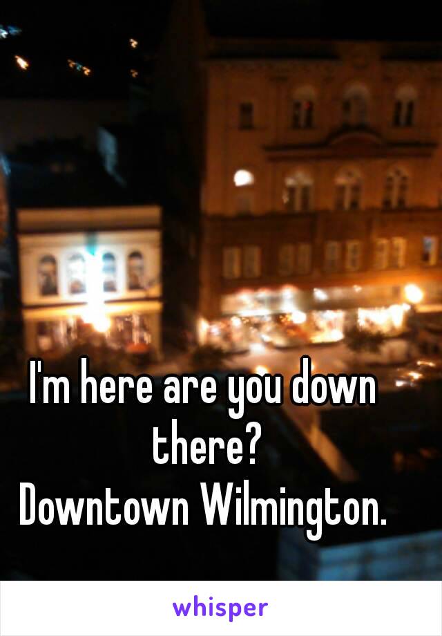 I'm here are you down there?
Downtown Wilmington.