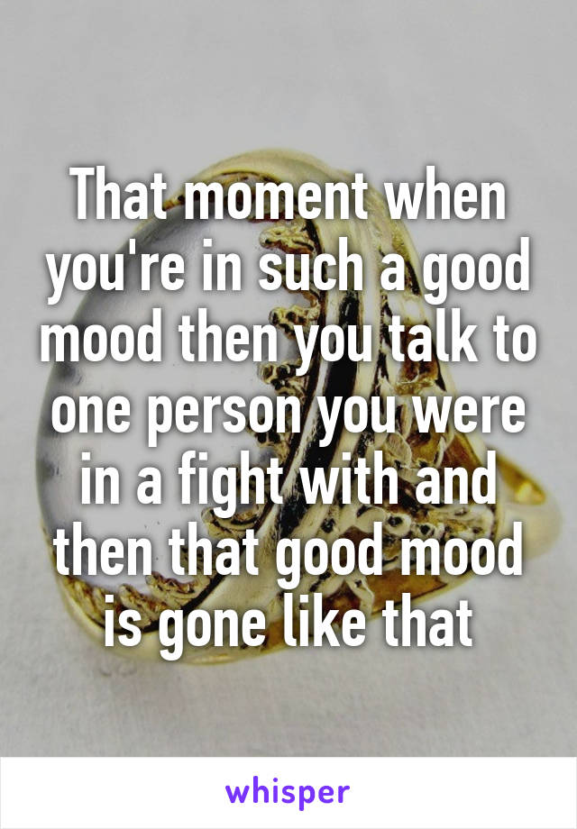 That moment when you're in such a good mood then you talk to one person you were in a fight with and then that good mood is gone like that