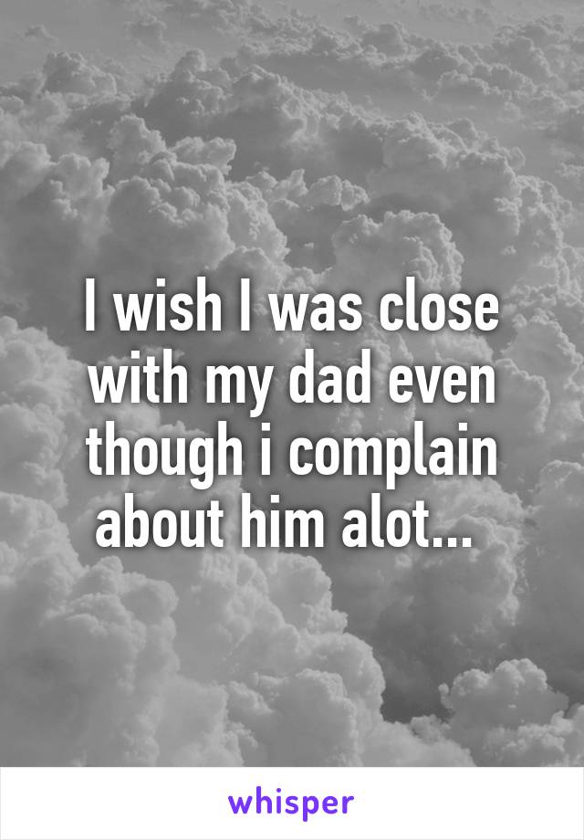 I wish I was close with my dad even though i complain about him alot... 