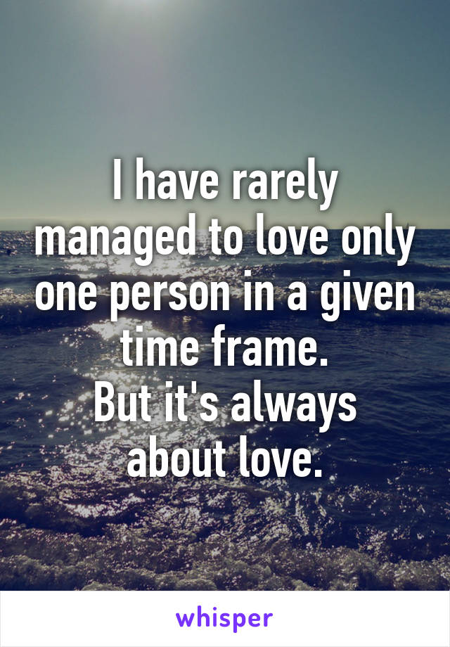 I have rarely managed to love only one person in a given time frame.
But it's always about love.