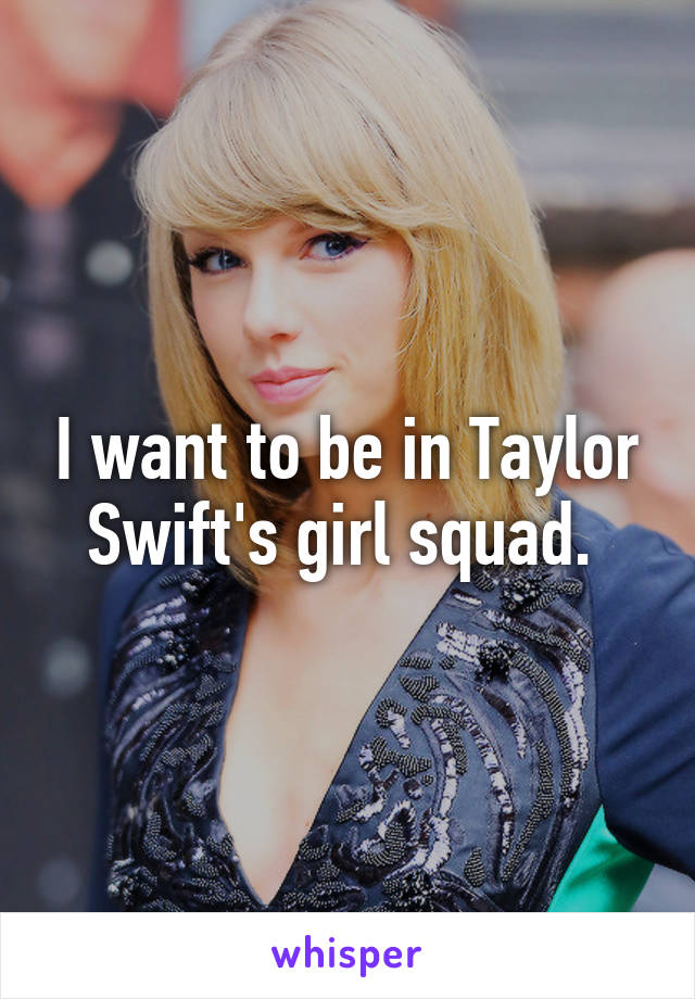 I want to be in Taylor Swift's girl squad. 