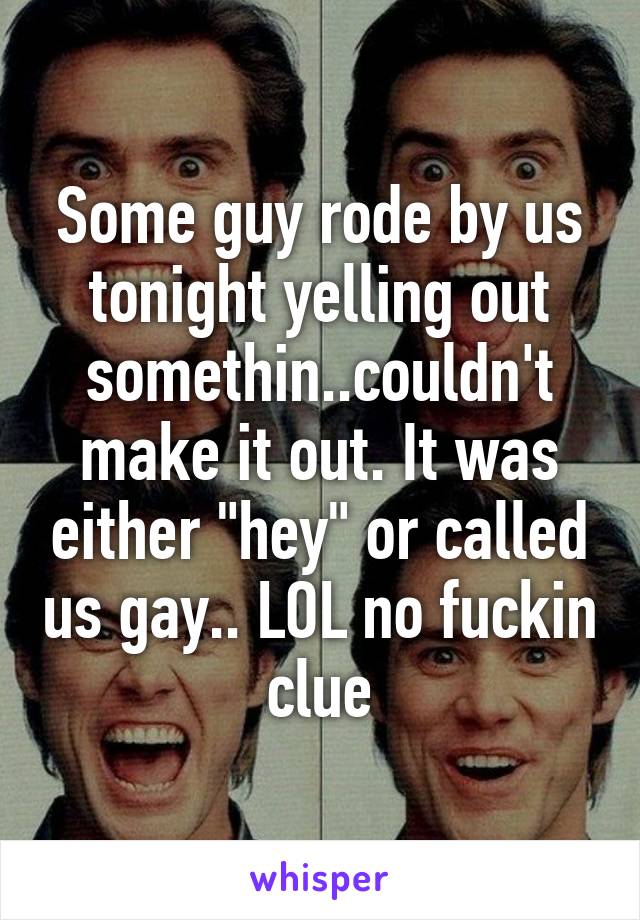 Some guy rode by us tonight yelling out somethin..couldn't make it out. It was either "hey" or called us gay.. LOL no fuckin clue