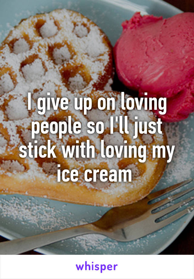 I give up on loving people so I'll just stick with loving my ice cream 