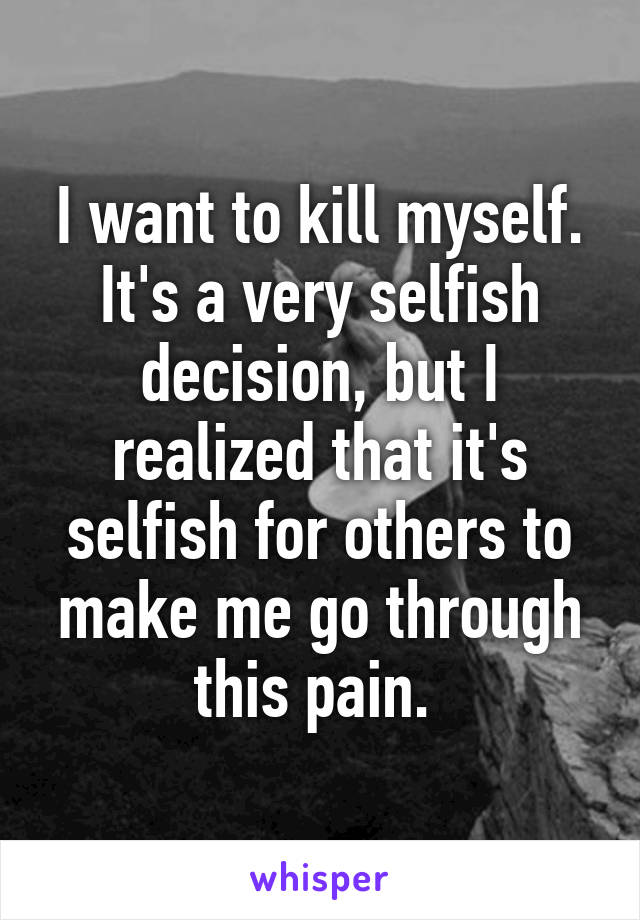 I want to kill myself. It's a very selfish decision, but I realized that it's selfish for others to make me go through this pain. 