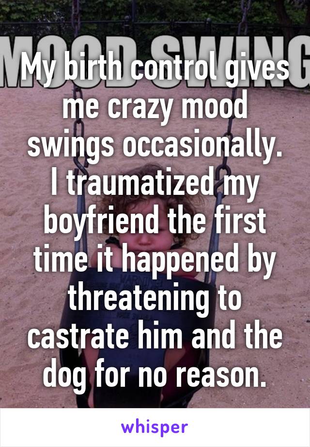 My birth control gives me crazy mood swings occasionally.
I traumatized my boyfriend the first time it happened by threatening to castrate him and the dog for no reason.