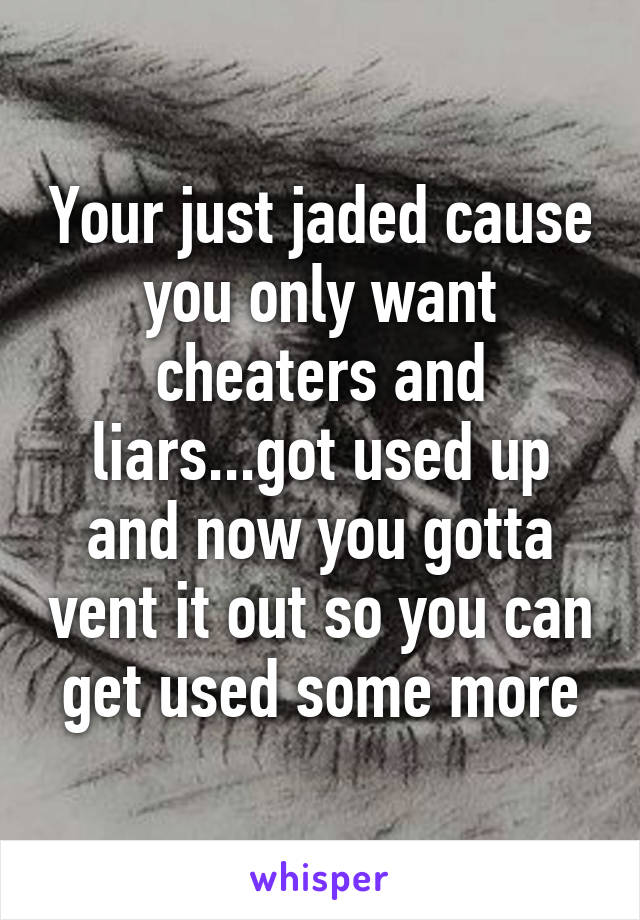 Your just jaded cause you only want cheaters and liars...got used up and now you gotta vent it out so you can get used some more