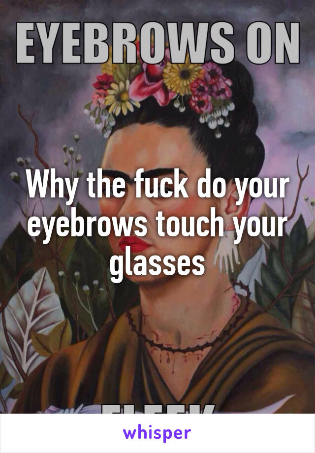 Why the fuck do your eyebrows touch your glasses