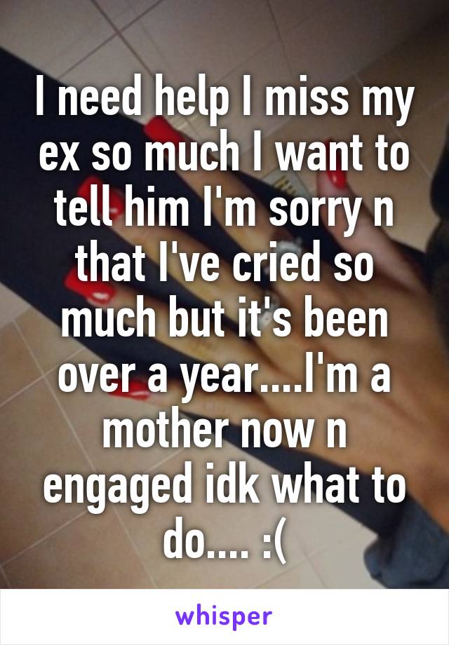 I need help I miss my ex so much I want to tell him I'm sorry n that I've cried so much but it's been over a year....I'm a mother now n engaged idk what to do.... :(