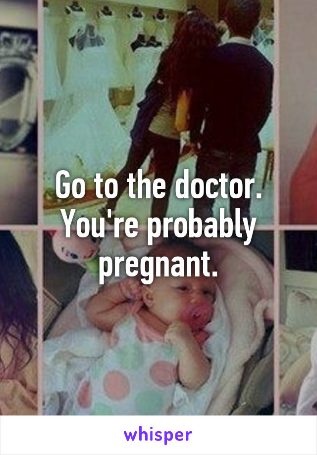 Go to the doctor. You're probably pregnant.