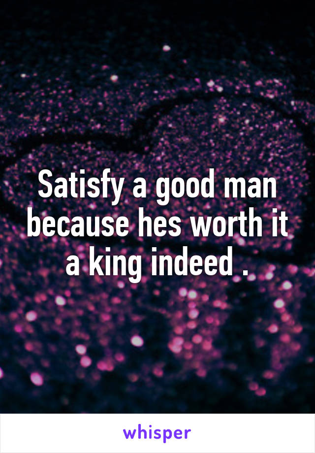 Satisfy a good man because hes worth it a king indeed .