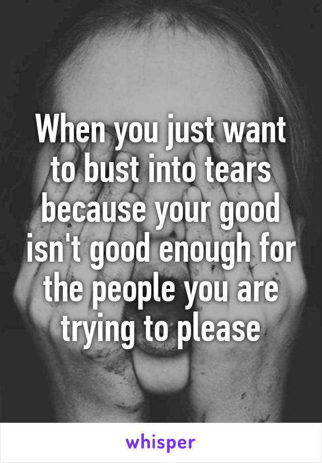 When you just want to bust into tears because your good isn't good enough for the people you are trying to please