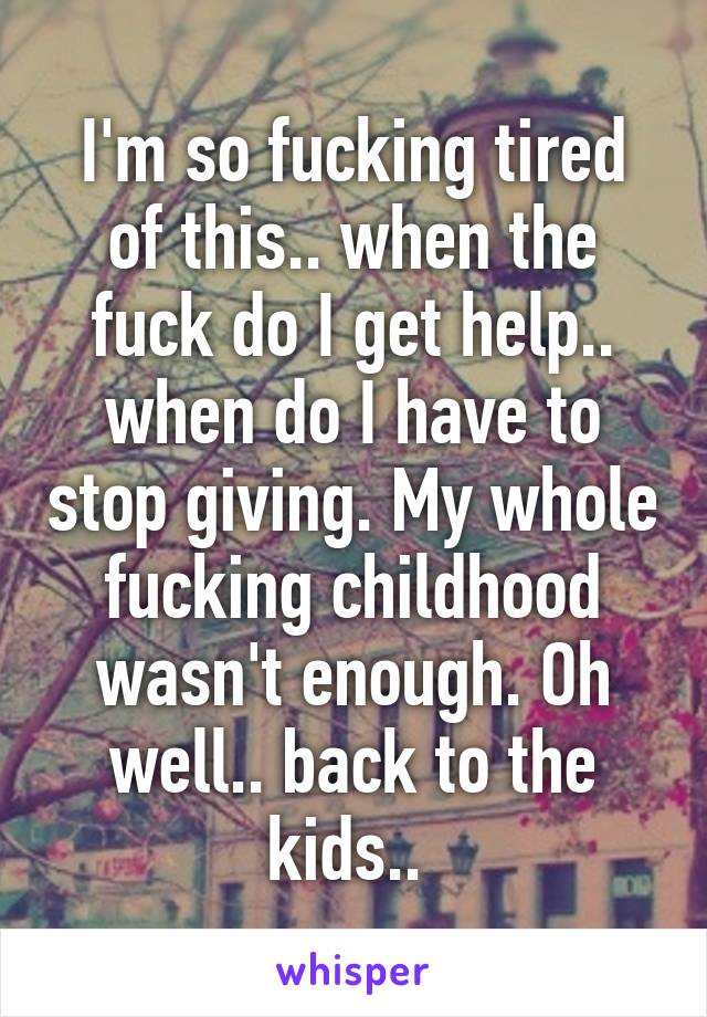 I'm so fucking tired of this.. when the fuck do I get help.. when do I have to stop giving. My whole fucking childhood wasn't enough. Oh well.. back to the kids.. 