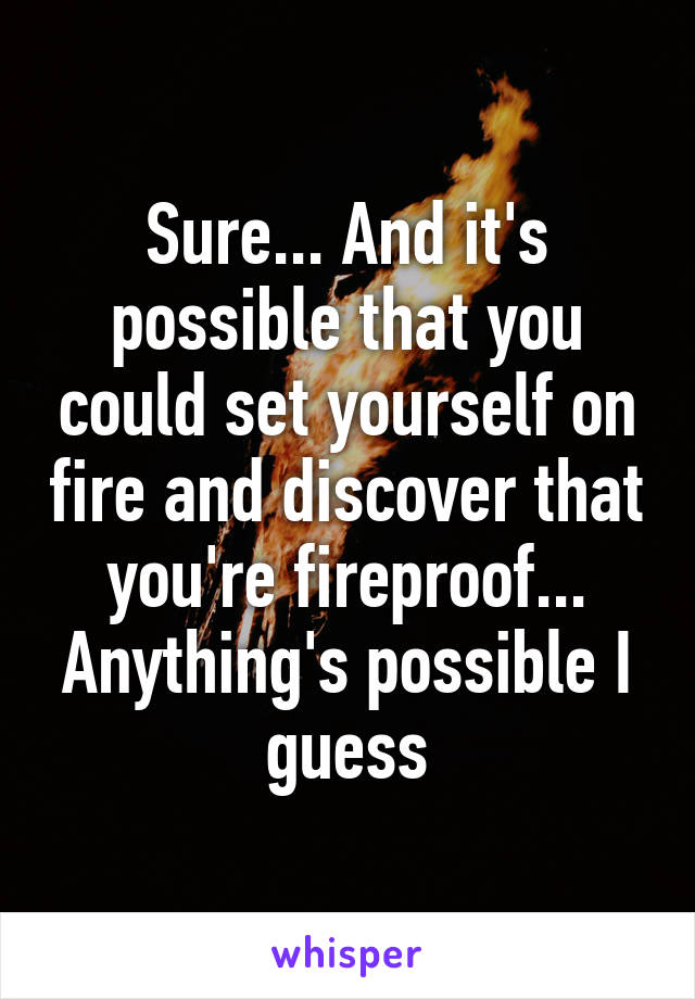 Sure... And it's possible that you could set yourself on fire and discover that you're fireproof...
Anything's possible I guess