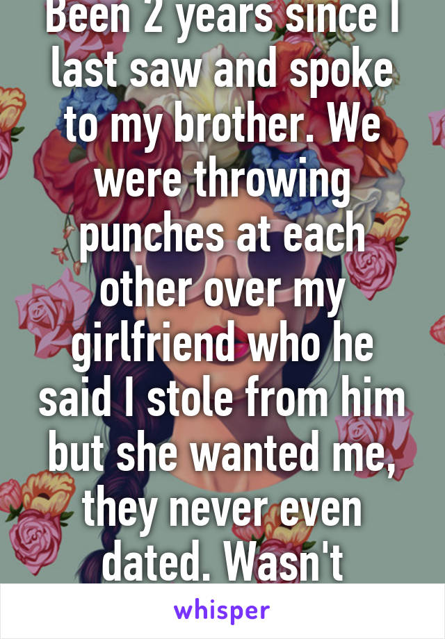 Been 2 years since I last saw and spoke to my brother. We were throwing punches at each other over my girlfriend who he said I stole from him but she wanted me, they never even dated. Wasn't pretty...