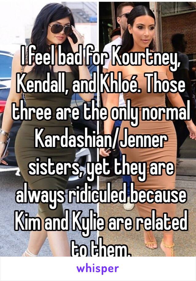 I feel bad for Kourtney, Kendall, and Khloé. Those three are the only normal Kardashian/Jenner sisters, yet they are always ridiculed because Kim and Kylie are related to them. 