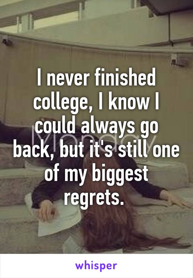 I never finished college, I know I could always go back, but it's still one of my biggest regrets. 