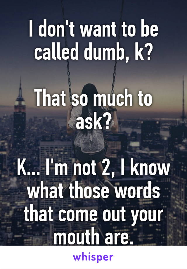 I don't want to be called dumb, k?

That so much to ask?

K... I'm not 2, I know what those words that come out your mouth are.