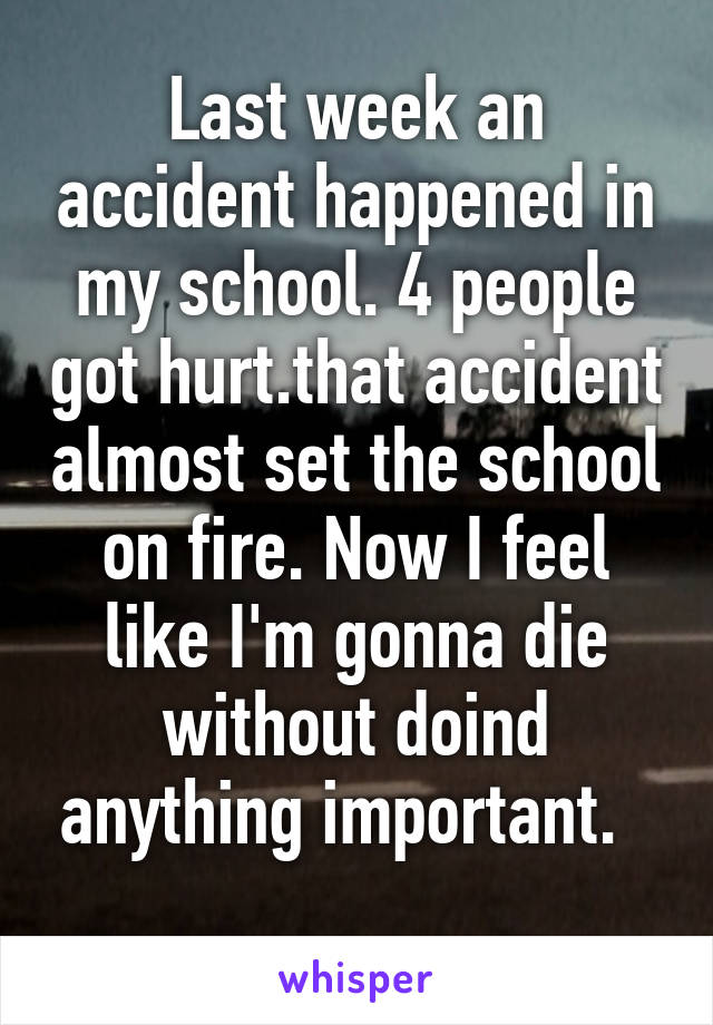 Last week an accident happened in my school. 4 people got hurt.that accident almost set the school on fire. Now I feel like I'm gonna die without doind anything important.  
