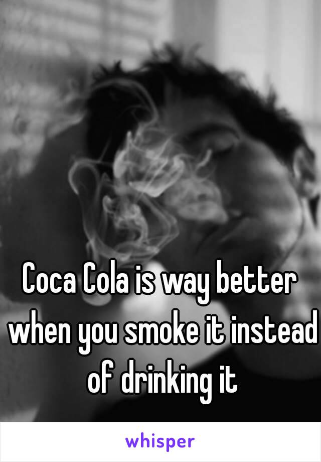 Coca Cola is way better when you smoke it instead of drinking it