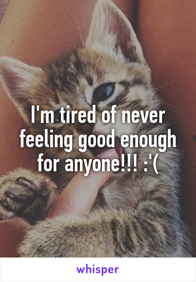 I'm tired of never feeling good enough for anyone!!! :'(